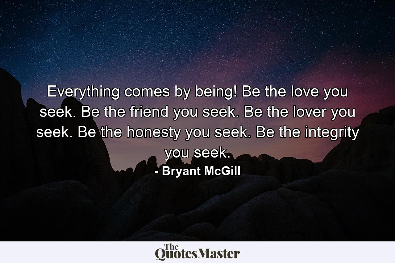 Everything comes by being! Be the love you seek. Be the friend you seek. Be the lover you seek. Be the honesty you seek. Be the integrity you seek. - Quote by Bryant McGill