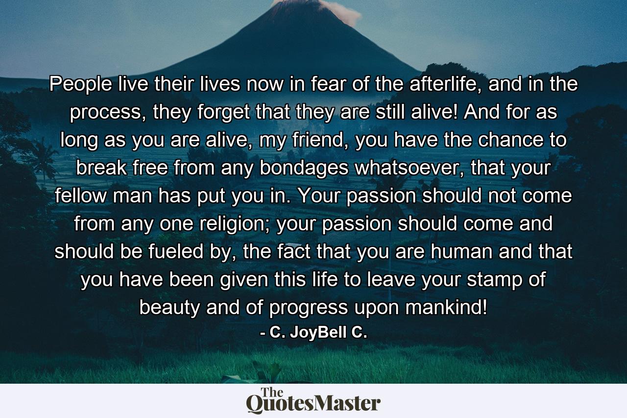 People live their lives now in fear of the afterlife, and in the process, they forget that they are still alive! And for as long as you are alive, my friend, you have the chance to break free from any bondages whatsoever, that your fellow man has put you in. Your passion should not come from any one religion; your passion should come and should be fueled by, the fact that you are human and that you have been given this life to leave your stamp of beauty and of progress upon mankind! - Quote by C. JoyBell C.