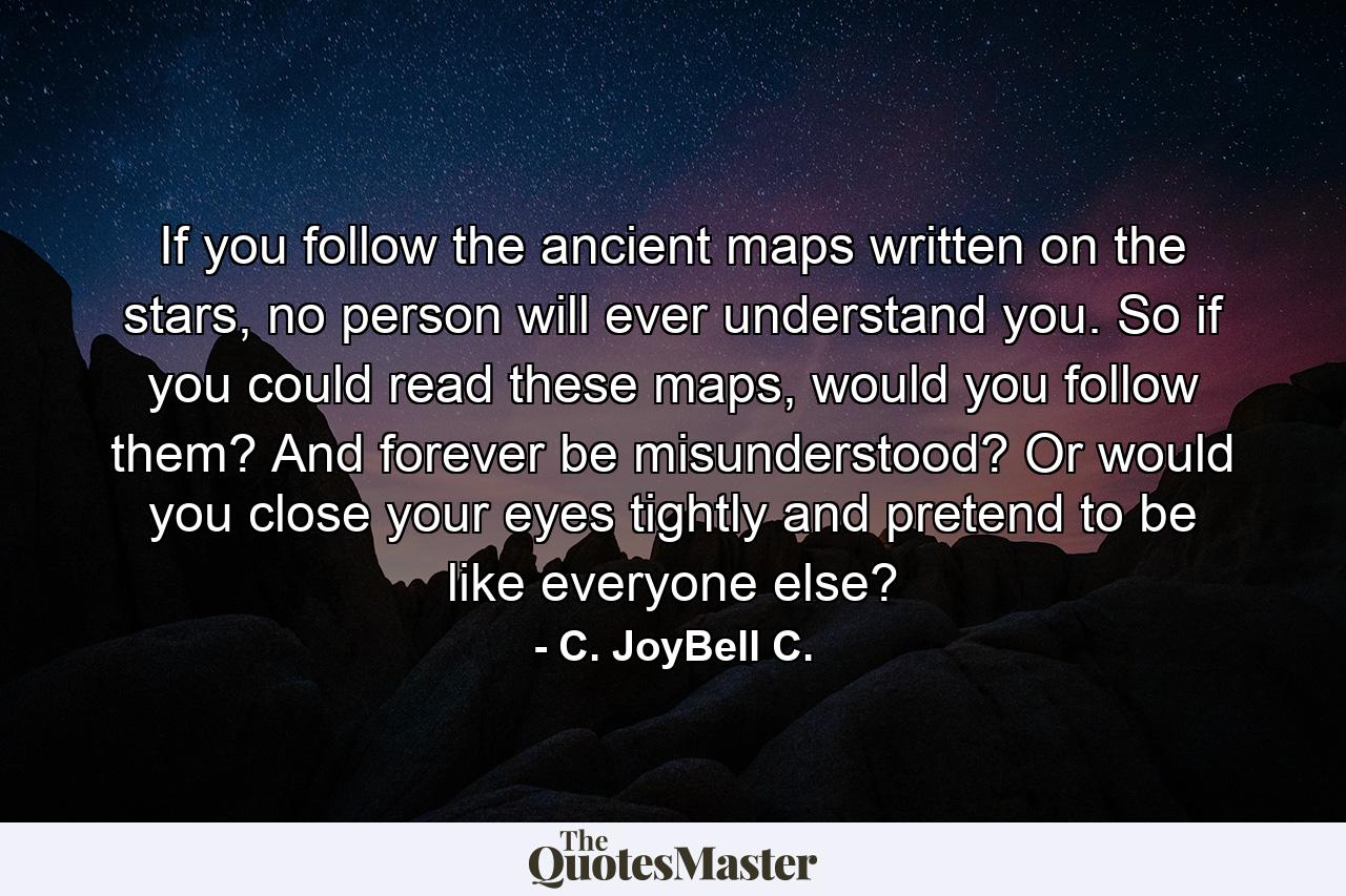 If you follow the ancient maps written on the stars, no person will ever understand you. So if you could read these maps, would you follow them? And forever be misunderstood? Or would you close your eyes tightly and pretend to be like everyone else? - Quote by C. JoyBell C.