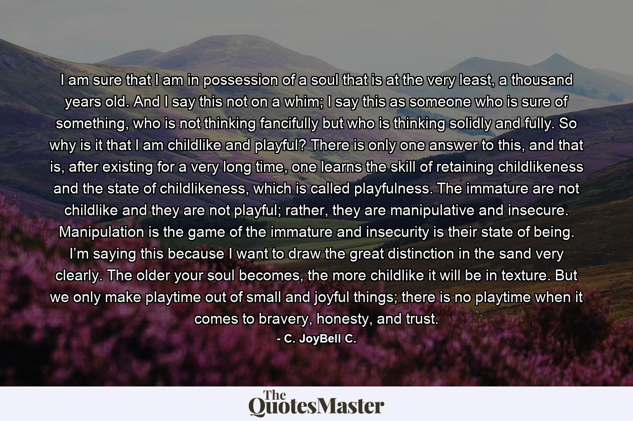 I am sure that I am in possession of a soul that is at the very least, a thousand years old. And I say this not on a whim; I say this as someone who is sure of something, who is not thinking fancifully but who is thinking solidly and fully. So why is it that I am childlike and playful? There is only one answer to this, and that is, after existing for a very long time, one learns the skill of retaining childlikeness and the state of childlikeness, which is called playfulness. The immature are not childlike and they are not playful; rather, they are manipulative and insecure. Manipulation is the game of the immature and insecurity is their state of being. I’m saying this because I want to draw the great distinction in the sand very clearly. The older your soul becomes, the more childlike it will be in texture. But we only make playtime out of small and joyful things; there is no playtime when it comes to bravery, honesty, and trust. - Quote by C. JoyBell C.