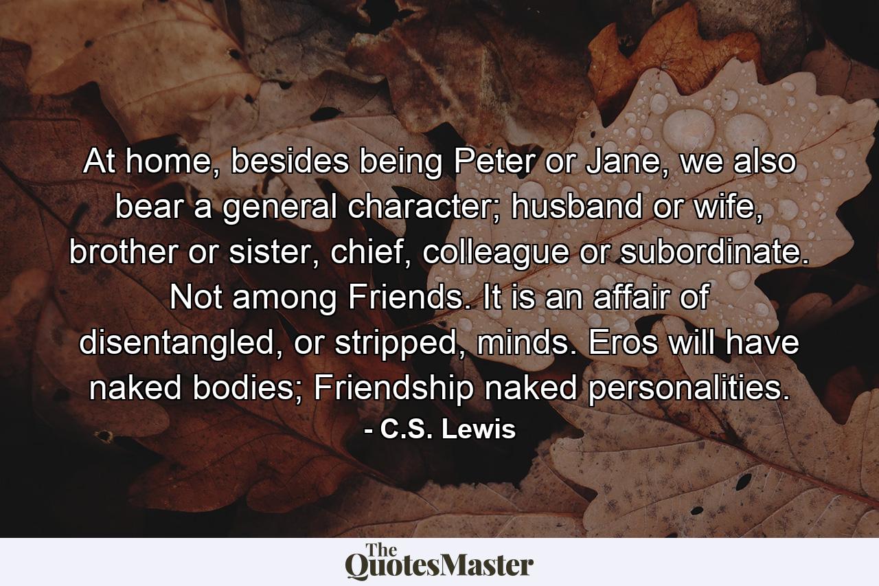 At home, besides being Peter or Jane, we also bear a general character; husband or wife, brother or sister, chief, colleague or subordinate. Not among Friends. It is an affair of disentangled, or stripped, minds. Eros will have naked bodies; Friendship naked personalities. - Quote by C.S. Lewis