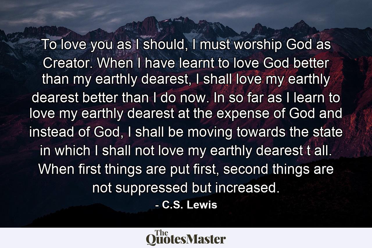 To love you as I should, I must worship God as Creator. When I have learnt to love God better than my earthly dearest, I shall love my earthly dearest better than I do now. In so far as I learn to love my earthly dearest at the expense of God and instead of God, I shall be moving towards the state in which I shall not love my earthly dearest t all. When first things are put first, second things are not suppressed but increased. - Quote by C.S. Lewis