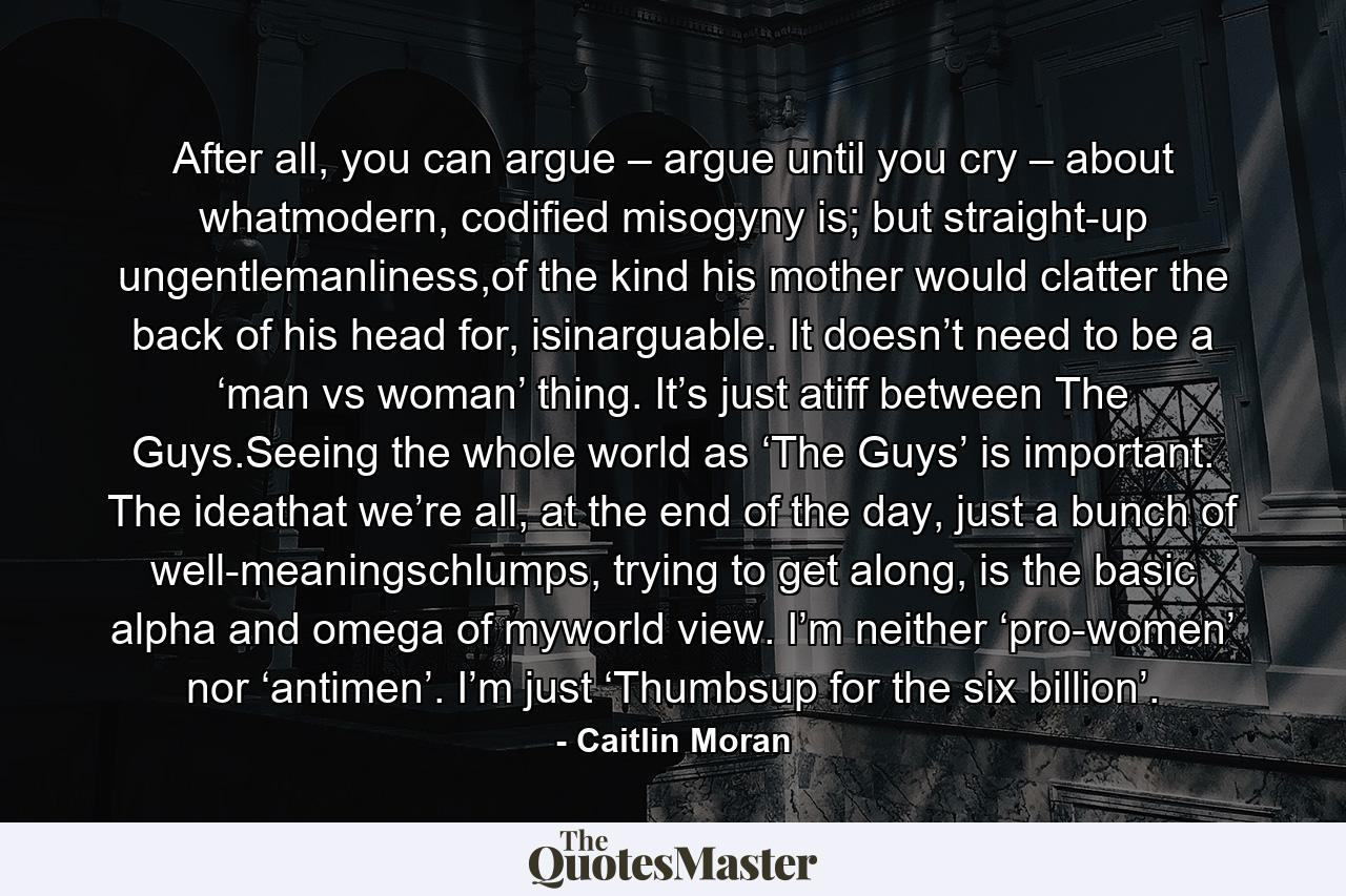 After all, you can argue – argue until you cry – about whatmodern, codified misogyny is; but straight-up ungentlemanliness,of the kind his mother would clatter the back of his head for, isinarguable. It doesn’t need to be a ‘man vs woman’ thing. It’s just atiff between The Guys.Seeing the whole world as ‘The Guys’ is important. The ideathat we’re all, at the end of the day, just a bunch of well-meaningschlumps, trying to get along, is the basic alpha and omega of myworld view. I’m neither ‘pro-women’ nor ‘antimen’. I’m just ‘Thumbsup for the six billion’. - Quote by Caitlin Moran