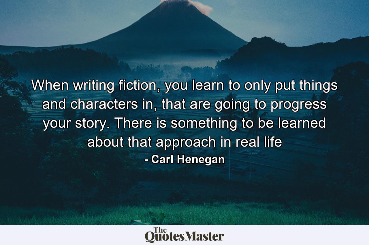 When writing fiction, you learn to only put things and characters in, that are going to progress your story. There is something to be learned about that approach in real life - Quote by Carl Henegan