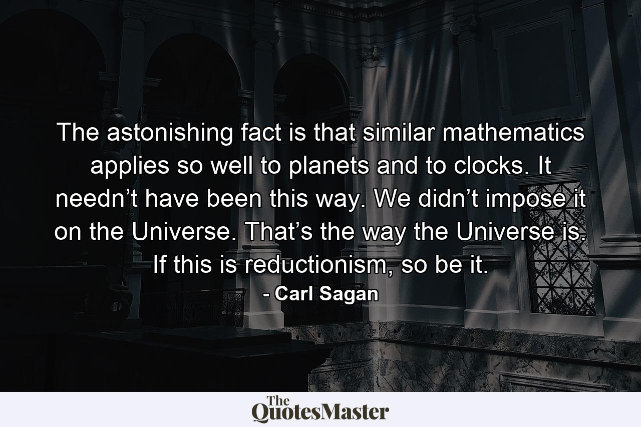 The astonishing fact is that similar mathematics applies so well to planets and to clocks. It needn’t have been this way. We didn’t impose it on the Universe. That’s the way the Universe is. If this is reductionism, so be it. - Quote by Carl Sagan