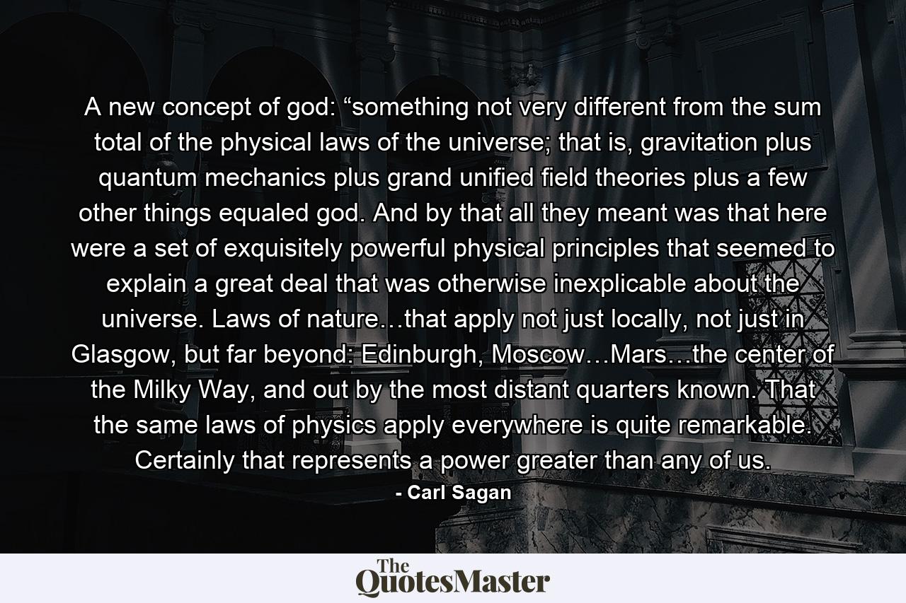 A new concept of god: “something not very different from the sum total of the physical laws of the universe; that is, gravitation plus quantum mechanics plus grand unified field theories plus a few other things equaled god. And by that all they meant was that here were a set of exquisitely powerful physical principles that seemed to explain a great deal that was otherwise inexplicable about the universe. Laws of nature…that apply not just locally, not just in Glasgow, but far beyond: Edinburgh, Moscow…Mars…the center of the Milky Way, and out by the most distant quarters known. That the same laws of physics apply everywhere is quite remarkable. Certainly that represents a power greater than any of us. - Quote by Carl Sagan