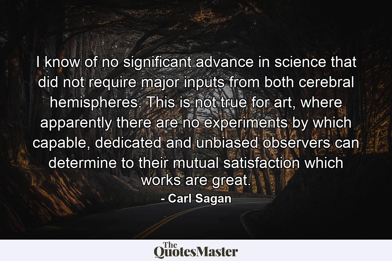 I know of no significant advance in science that did not require major inputs from both cerebral hemispheres. This is not true for art, where apparently there are no experiments by which capable, dedicated and unbiased observers can determine to their mutual satisfaction which works are great. - Quote by Carl Sagan