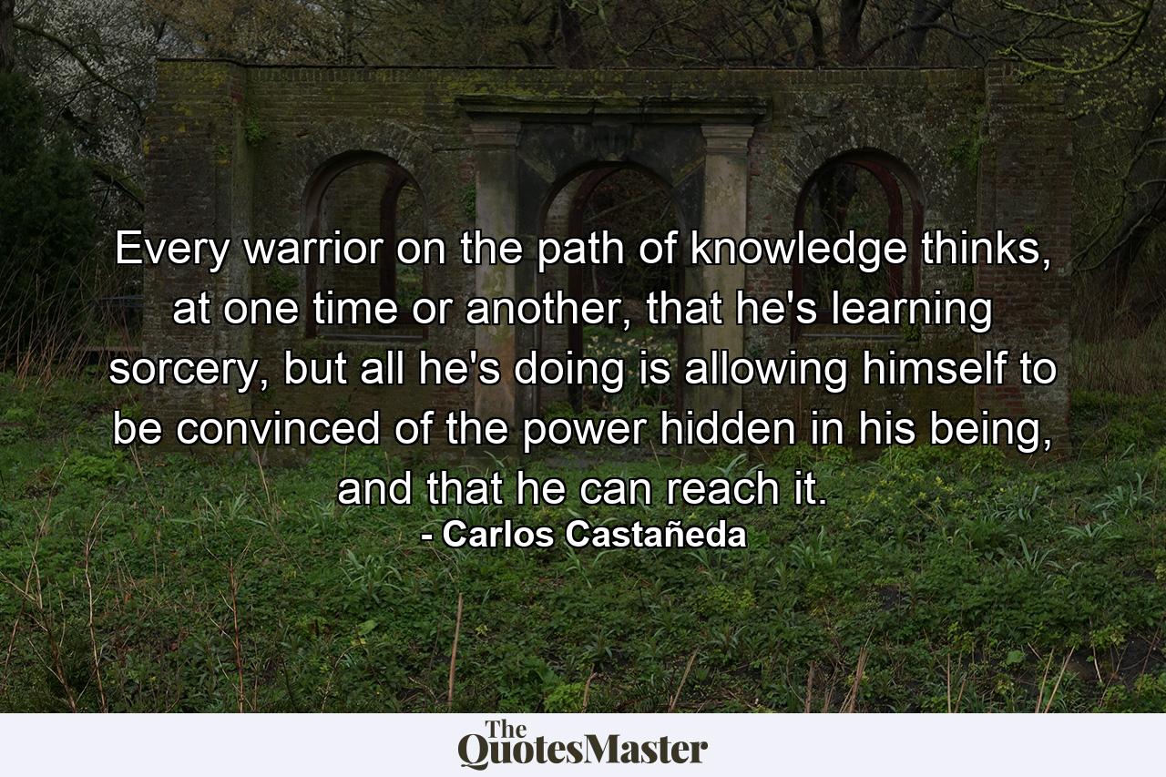 Every warrior on the path of knowledge thinks, at one time or another, that he's learning sorcery, but all he's doing is allowing himself to be convinced of the power hidden in his being, and that he can reach it. - Quote by Carlos Castañeda