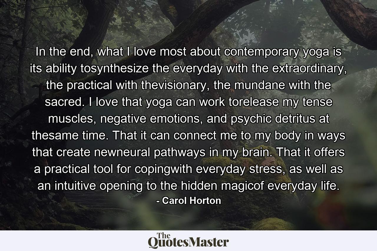 In the end, what I love most about contemporary yoga is its ability tosynthesize the everyday with the extraordinary, the practical with thevisionary, the mundane with the sacred. I love that yoga can work torelease my tense muscles, negative emotions, and psychic detritus at thesame time. That it can connect me to my body in ways that create newneural pathways in my brain. That it offers a practical tool for copingwith everyday stress, as well as an intuitive opening to the hidden magicof everyday life. - Quote by Carol Horton