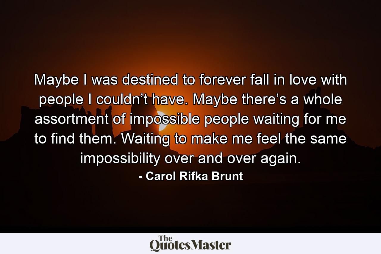 Maybe I was destined to forever fall in love with people I couldn’t have. Maybe there’s a whole assortment of impossible people waiting for me to find them. Waiting to make me feel the same impossibility over and over again. - Quote by Carol Rifka Brunt