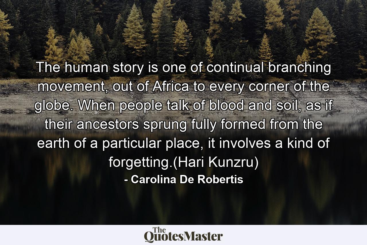 The human story is one of continual branching movement, out of Africa to every corner of the globe. When people talk of blood and soil, as if their ancestors sprung fully formed from the earth of a particular place, it involves a kind of forgetting.(Hari Kunzru) - Quote by Carolina De Robertis