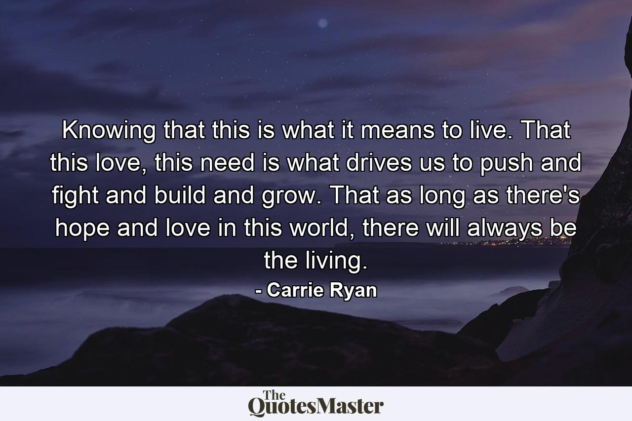 Knowing that this is what it means to live. That this love, this need is what drives us to push and fight and build and grow. That as long as there's hope and love in this world, there will always be the living. - Quote by Carrie Ryan