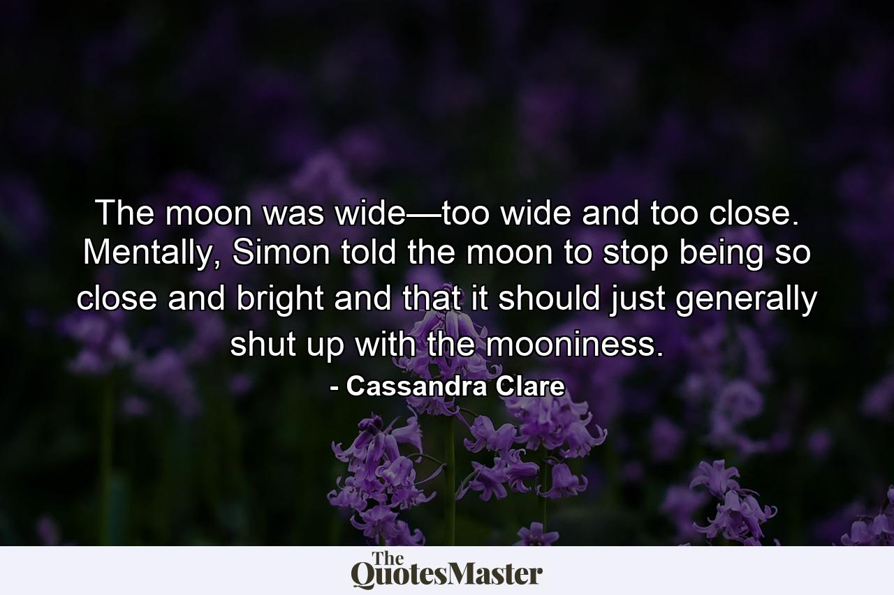 The moon was wide—too wide and too close. Mentally, Simon told the moon to stop being so close and bright and that it should just generally shut up with the mooniness. - Quote by Cassandra Clare