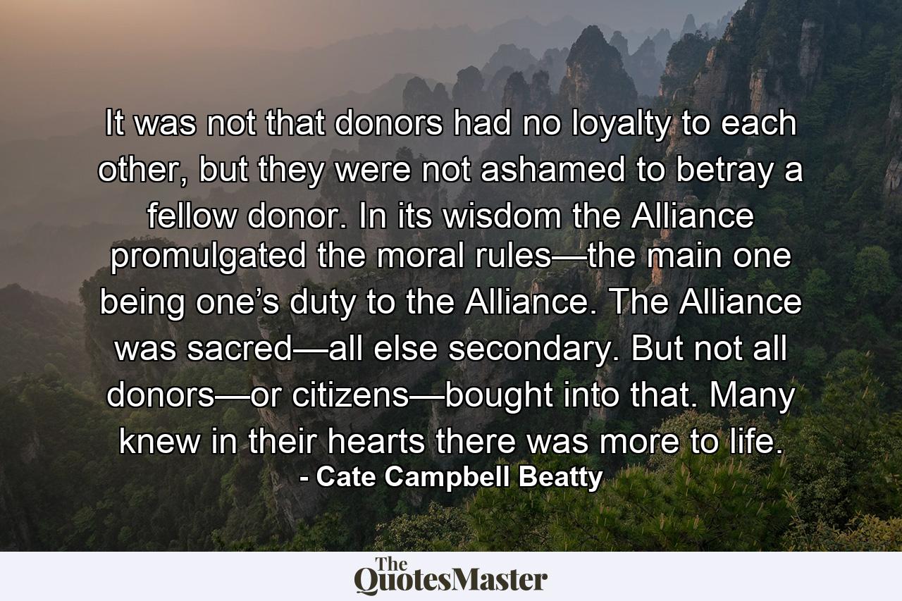 It was not that donors had no loyalty to each other, but they were not ashamed to betray a fellow donor. In its wisdom the Alliance promulgated the moral rules—the main one being one’s duty to the Alliance. The Alliance was sacred—all else secondary. But not all donors—or citizens—bought into that. Many knew in their hearts there was more to life. - Quote by Cate Campbell Beatty