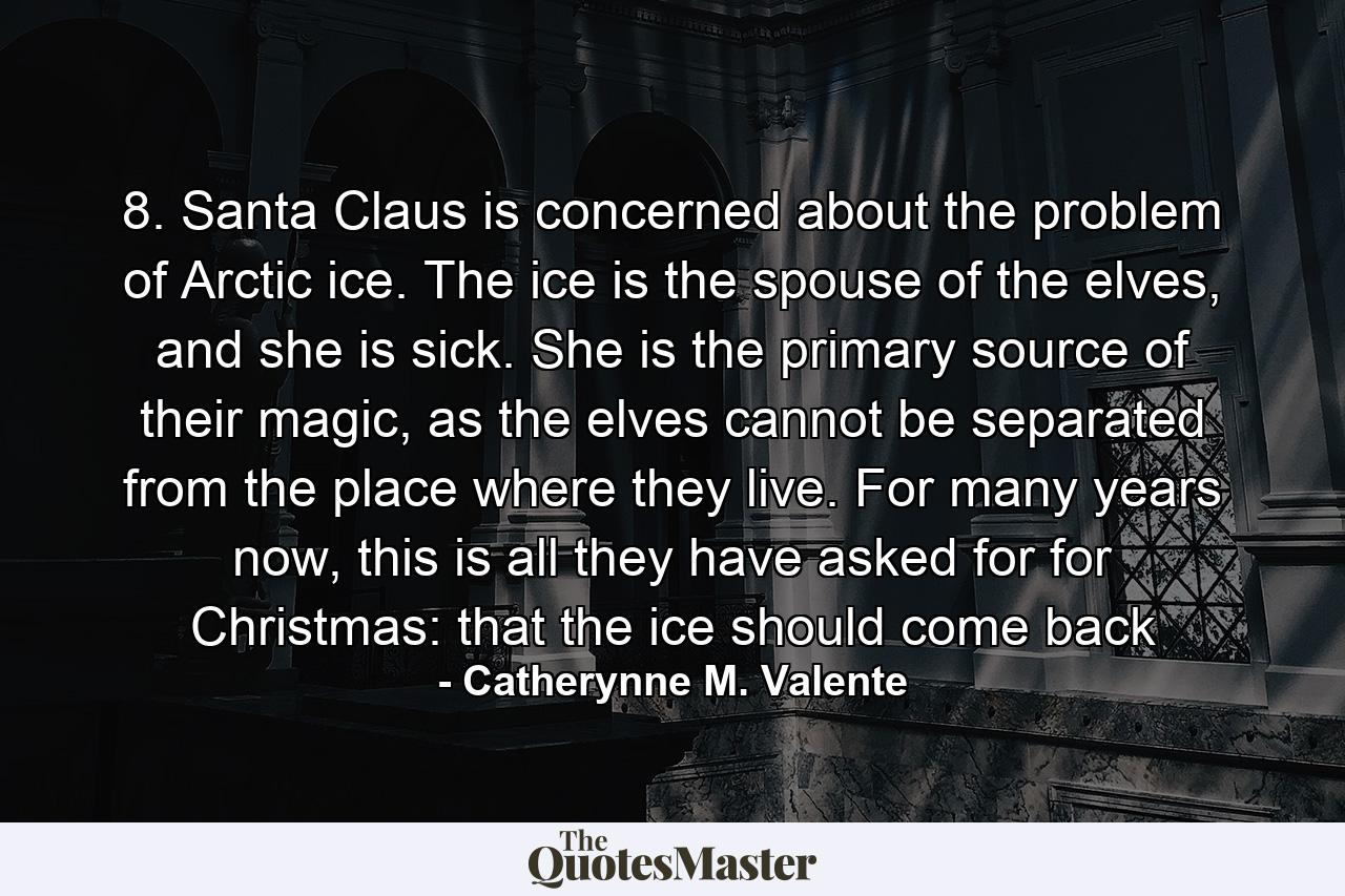 8. Santa Claus is concerned about the problem of Arctic ice. The ice is the spouse of the elves, and she is sick. She is the primary source of their magic, as the elves cannot be separated from the place where they live. For many years now, this is all they have asked for for Christmas: that the ice should come back - Quote by Catherynne M. Valente