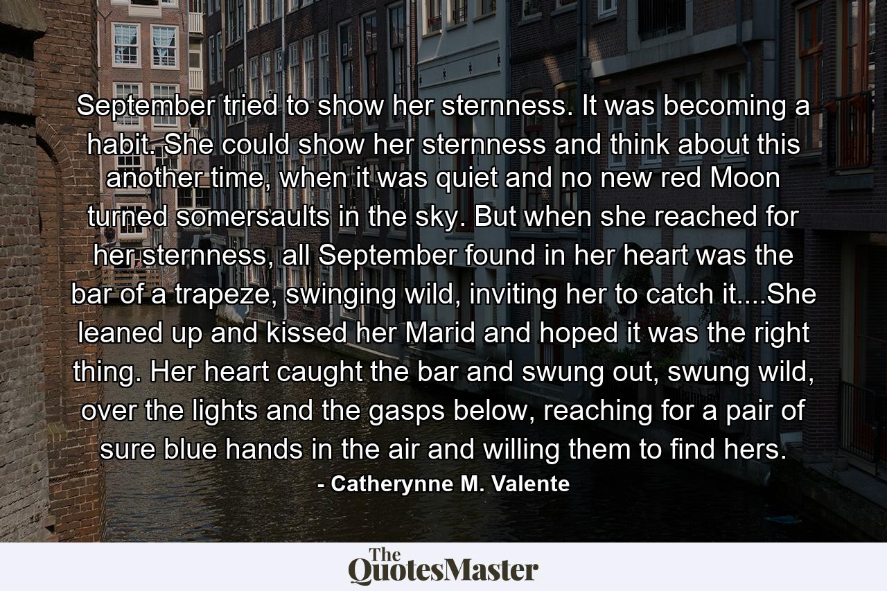 September tried to show her sternness. It was becoming a habit. She could show her sternness and think about this another time, when it was quiet and no new red Moon turned somersaults in the sky. But when she reached for her sternness, all September found in her heart was the bar of a trapeze, swinging wild, inviting her to catch it....She leaned up and kissed her Marid and hoped it was the right thing. Her heart caught the bar and swung out, swung wild, over the lights and the gasps below, reaching for a pair of sure blue hands in the air and willing them to find hers. - Quote by Catherynne M. Valente