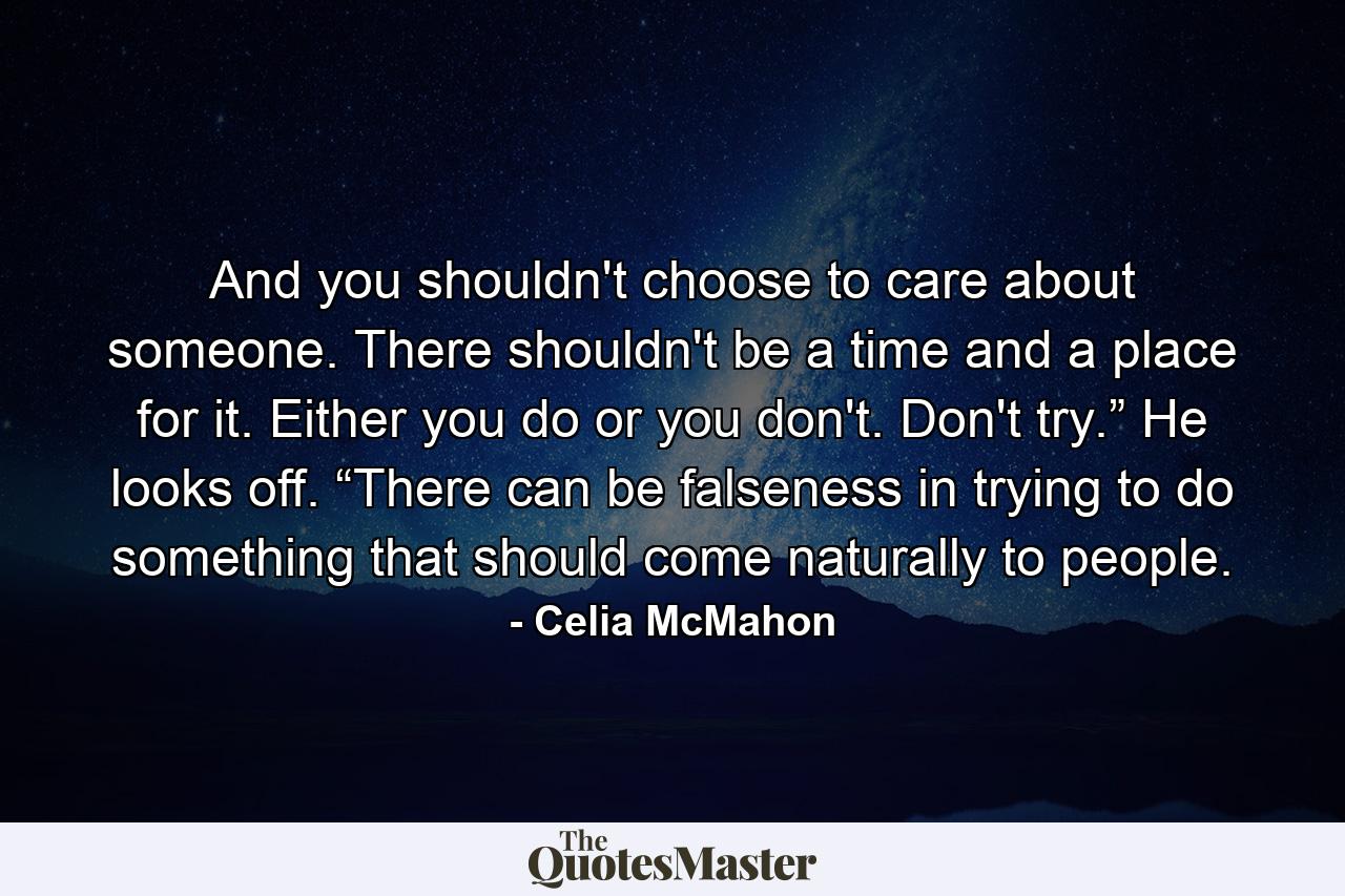 And you shouldn't choose to care about someone. There shouldn't be a time and a place for it. Either you do or you don't. Don't try.” He looks off. “There can be falseness in trying to do something that should come naturally to people. - Quote by Celia McMahon