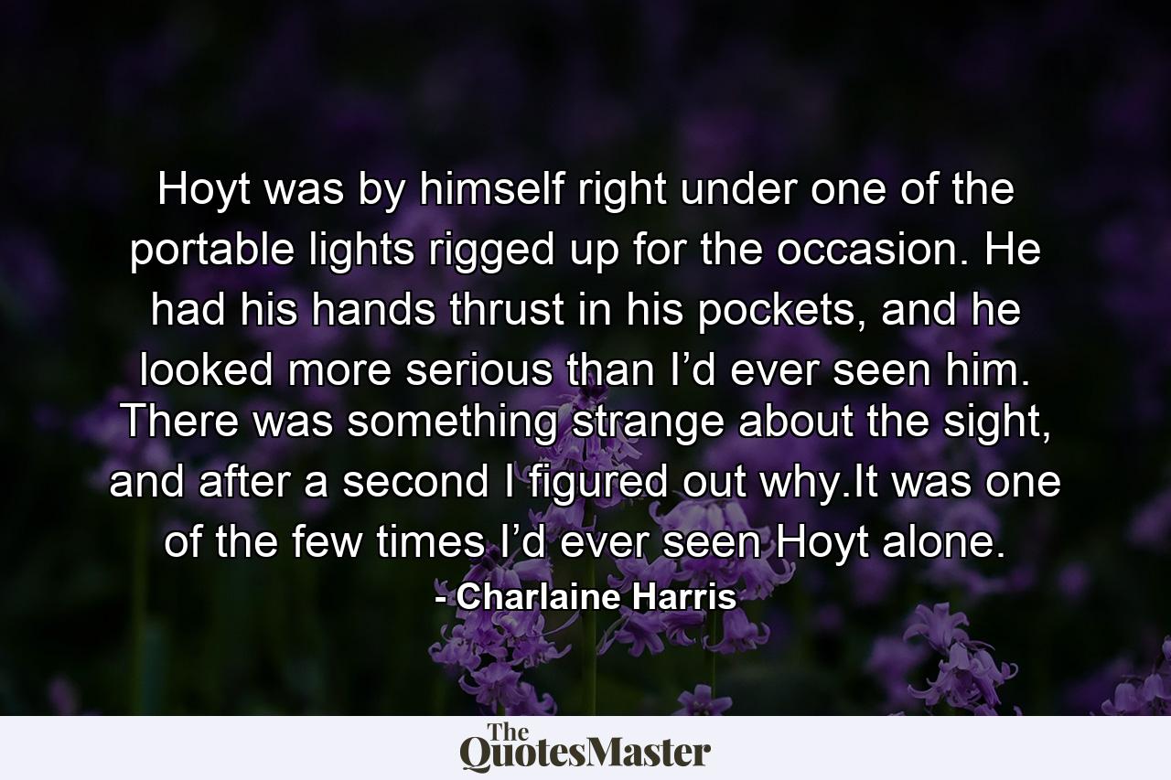 Hoyt was by himself right under one of the portable lights rigged up for the occasion. He had his hands thrust in his pockets, and he looked more serious than I’d ever seen him. There was something strange about the sight, and after a second I figured out why.It was one of the few times I’d ever seen Hoyt alone. - Quote by Charlaine Harris