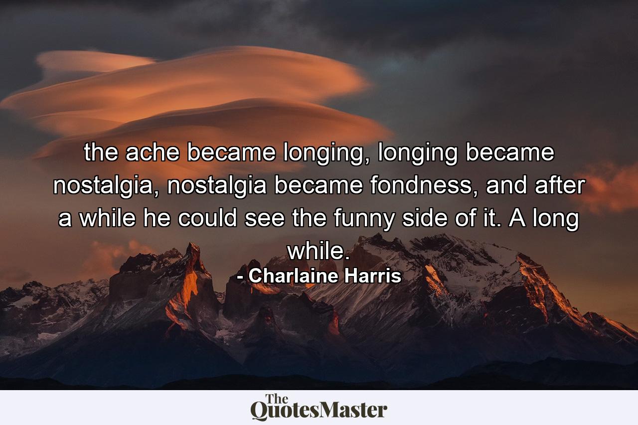 the ache became longing, longing became nostalgia, nostalgia became fondness, and after a while he could see the funny side of it. A long while. - Quote by Charlaine Harris