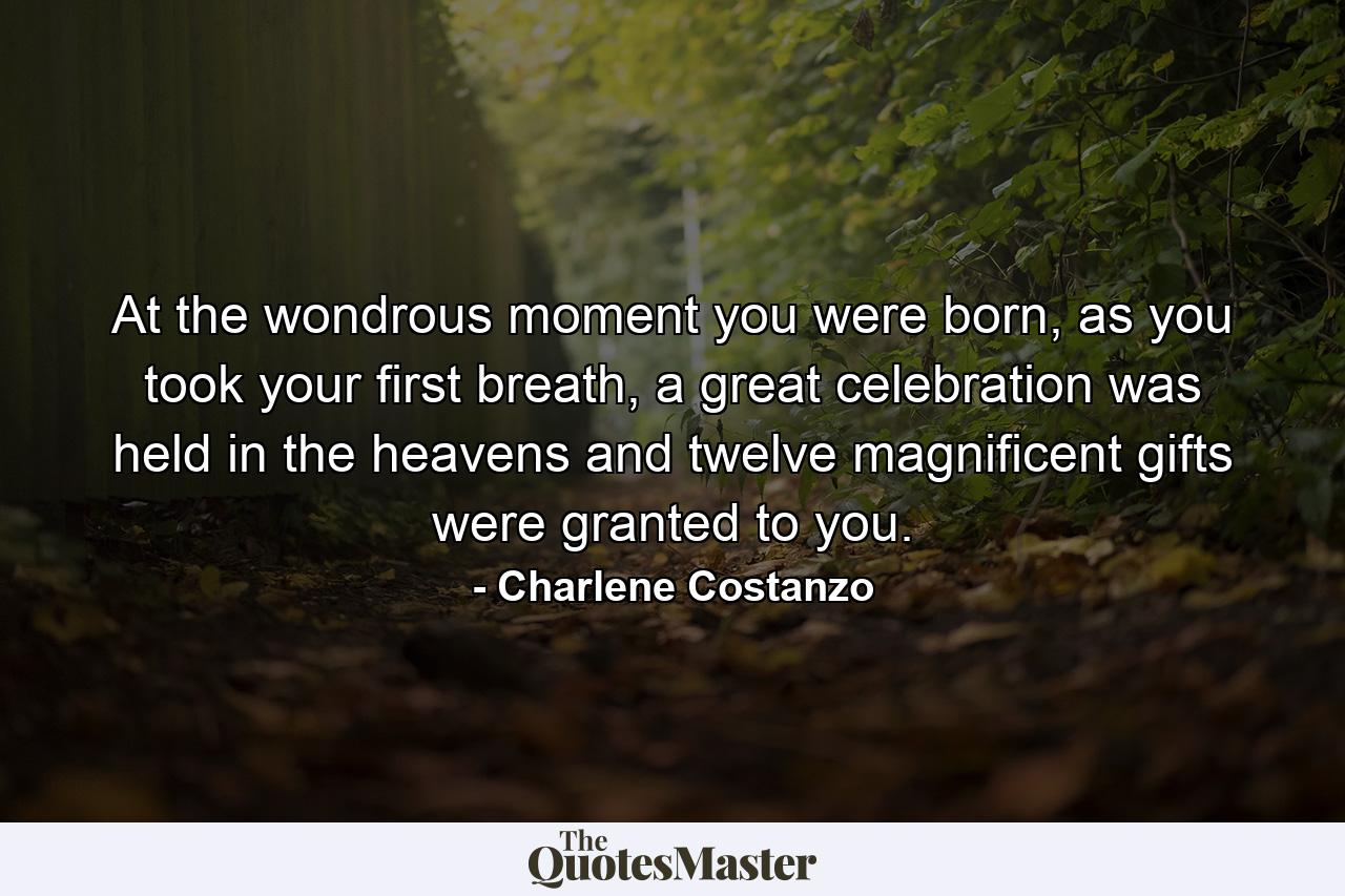 At the wondrous moment you were born, as you took your first breath, a great celebration was held in the heavens and twelve magnificent gifts were granted to you. - Quote by Charlene Costanzo