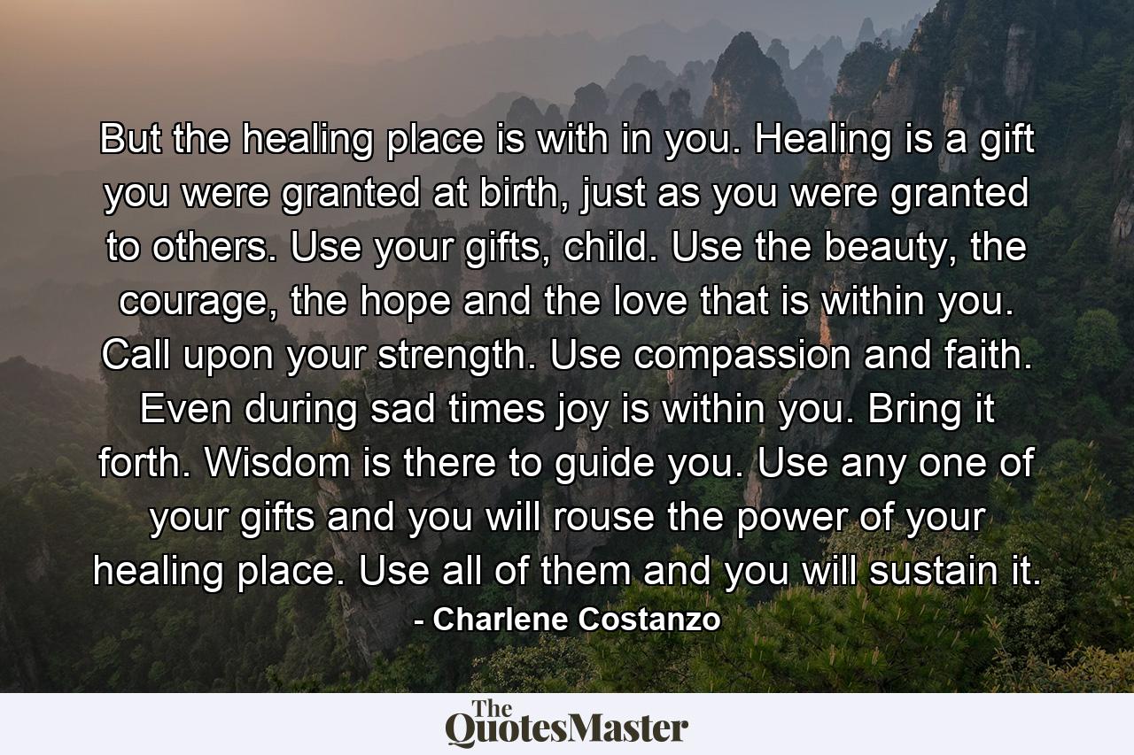 But the healing place is with in you. Healing is a gift you were granted at birth, just as you were granted to others. Use your gifts, child. Use the beauty, the courage, the hope and the love that is within you. Call upon your strength. Use compassion and faith. Even during sad times joy is within you. Bring it forth. Wisdom is there to guide you. Use any one of your gifts and you will rouse the power of your healing place. Use all of them and you will sustain it. - Quote by Charlene Costanzo