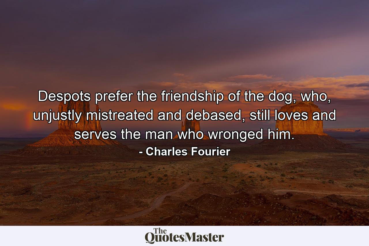 Despots prefer the friendship of the dog, who, unjustly mistreated and debased, still loves and serves the man who wronged him. - Quote by Charles Fourier