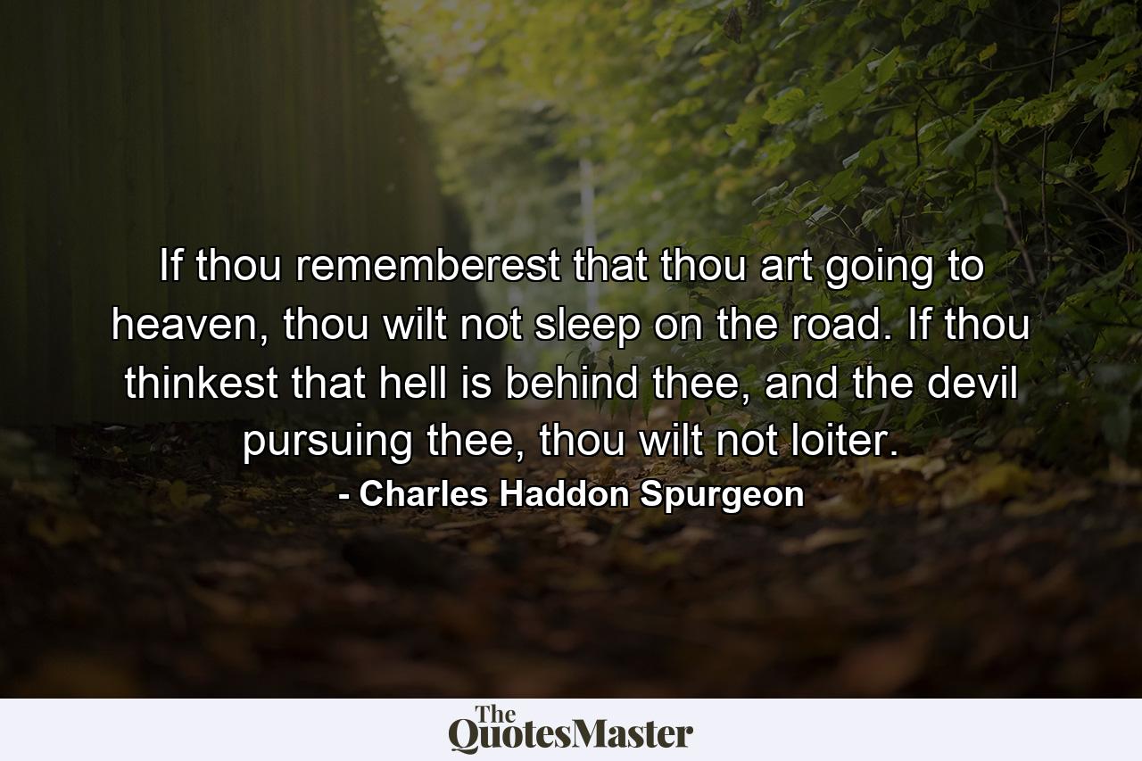 If thou rememberest that thou art going to heaven, thou wilt not sleep on the road. If thou thinkest that hell is behind thee, and the devil pursuing thee, thou wilt not loiter. - Quote by Charles Haddon Spurgeon