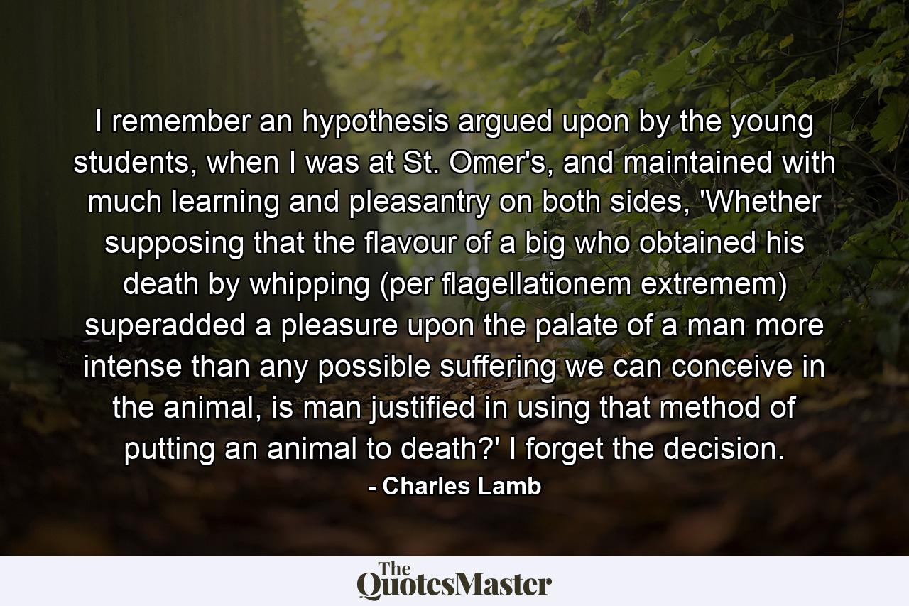 I remember an hypothesis argued upon by the young students, when I was at St. Omer's, and maintained with much learning and pleasantry on both sides, 'Whether supposing that the flavour of a big who obtained his death by whipping (per flagellationem extremem) superadded a pleasure upon the palate of a man more intense than any possible suffering we can conceive in the animal, is man justified in using that method of putting an animal to death?' I forget the decision. - Quote by Charles Lamb