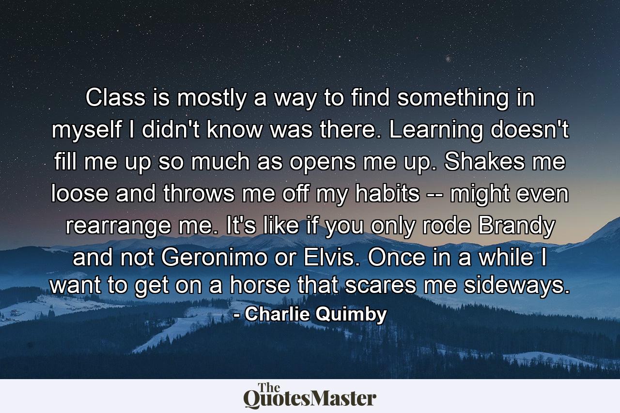 Class is mostly a way to find something in myself I didn't know was there. Learning doesn't fill me up so much as opens me up. Shakes me loose and throws me off my habits -- might even rearrange me. It's like if you only rode Brandy and not Geronimo or Elvis. Once in a while I want to get on a horse that scares me sideways. - Quote by Charlie Quimby