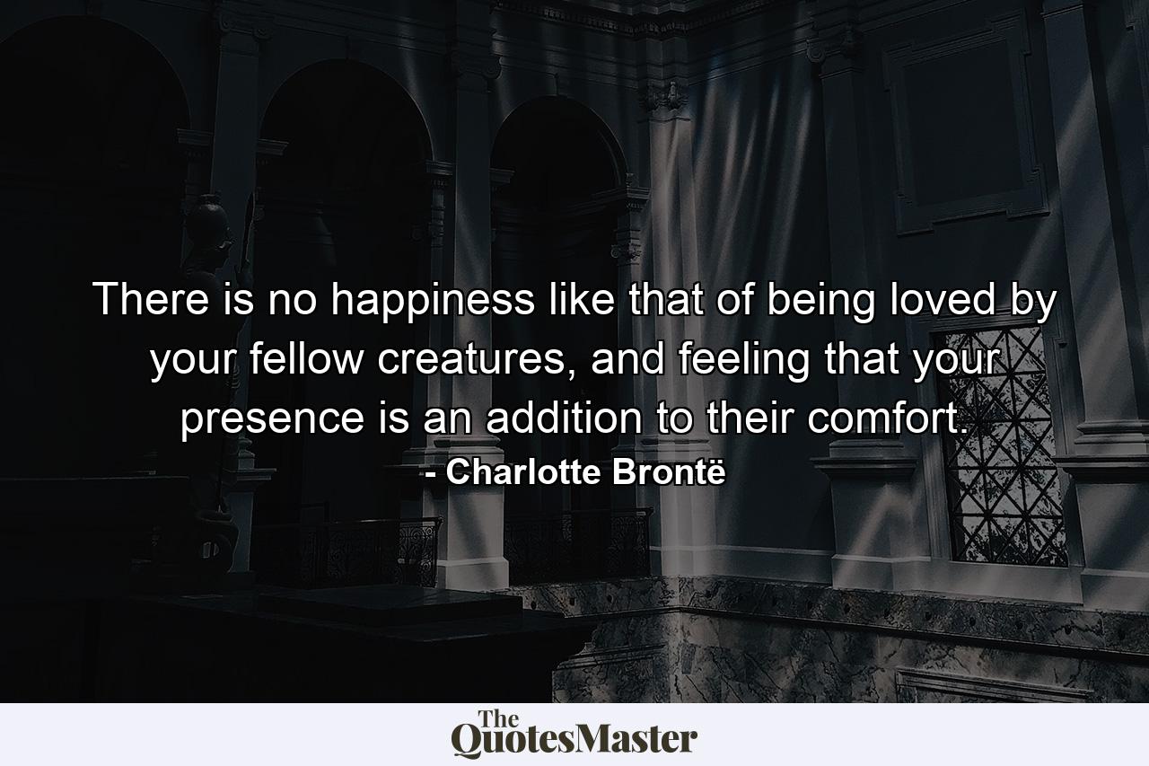 There is no happiness like that of being loved by your fellow creatures, and feeling that your presence is an addition to their comfort. - Quote by Charlotte Brontë