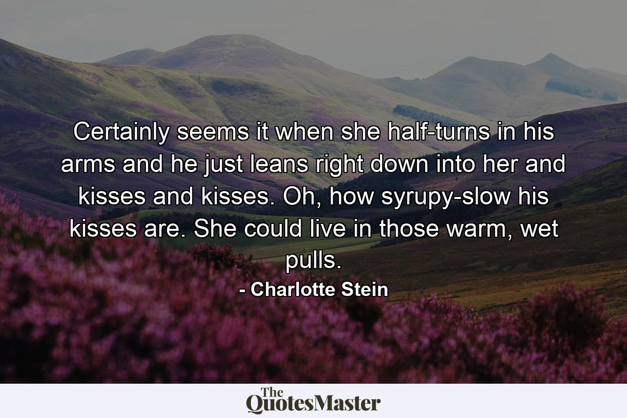 Certainly seems it when she half-turns in his arms and he just leans right down into her and kisses and kisses. Oh, how syrupy-slow his kisses are. She could live in those warm, wet pulls. - Quote by Charlotte Stein