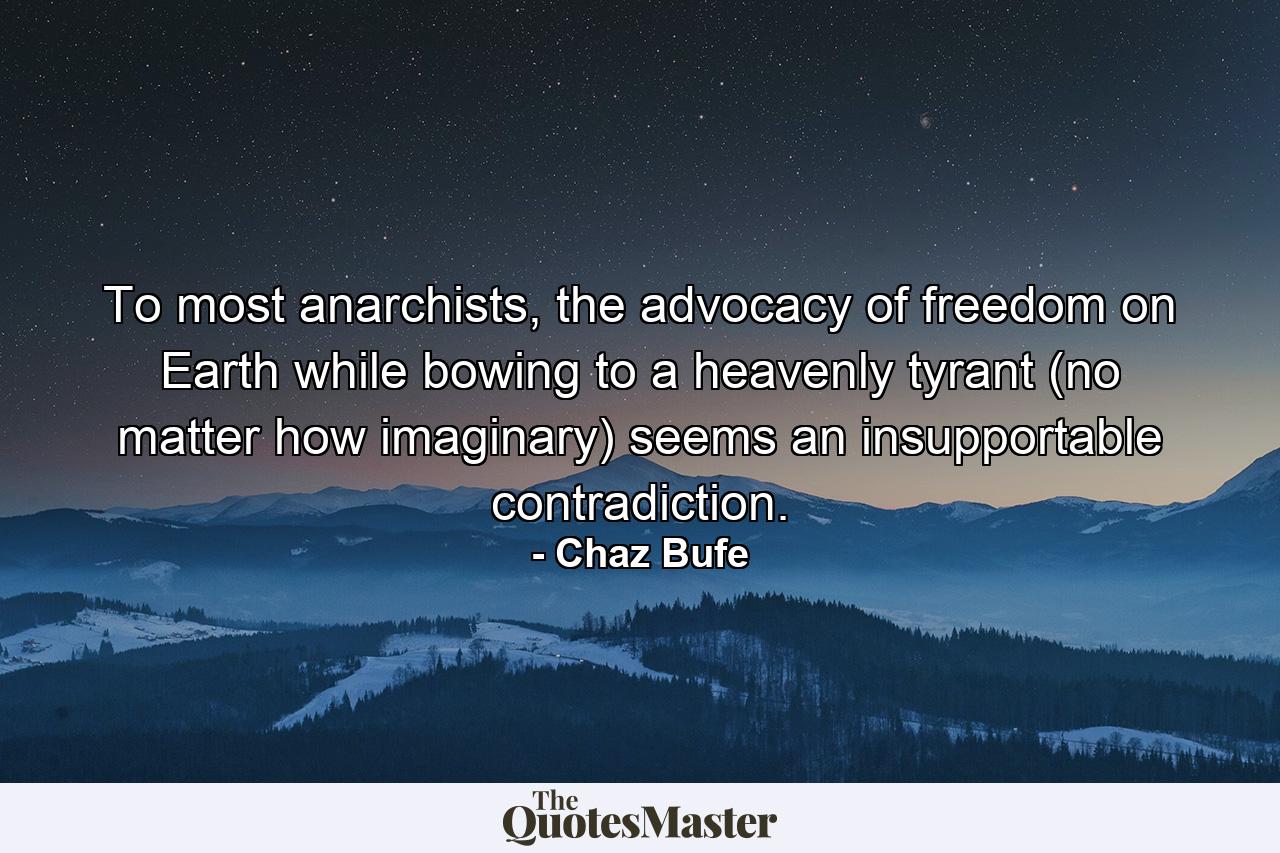 To most anarchists, the advocacy of freedom on Earth while bowing to a heavenly tyrant (no matter how imaginary) seems an insupportable contradiction. - Quote by Chaz Bufe