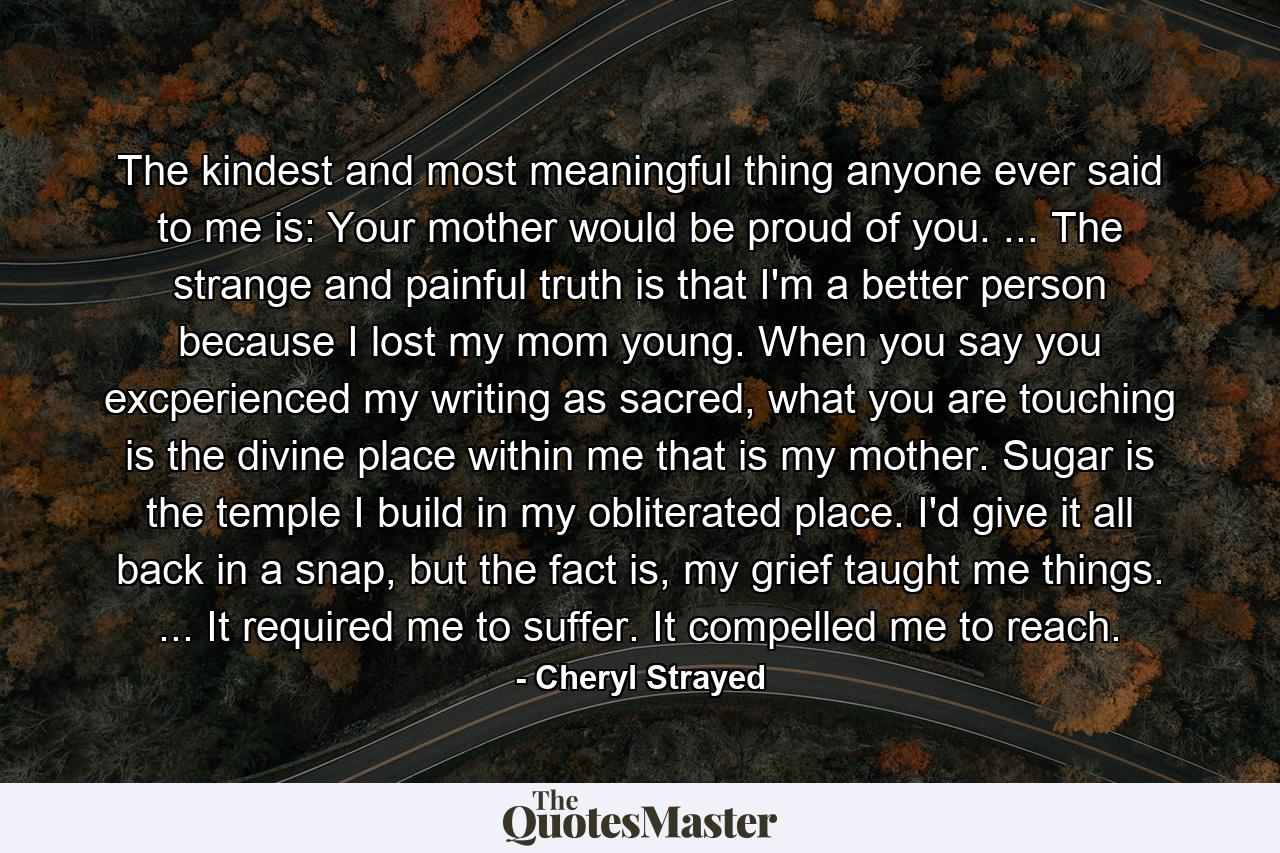 The kindest and most meaningful thing anyone ever said to me is: Your mother would be proud of you. ... The strange and painful truth is that I'm a better person because I lost my mom young. When you say you excperienced my writing as sacred, what you are touching is the divine place within me that is my mother. Sugar is the temple I build in my obliterated place. I'd give it all back in a snap, but the fact is, my grief taught me things. ... It required me to suffer. It compelled me to reach. - Quote by Cheryl Strayed