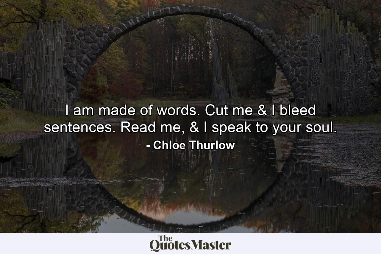 I am made of words. Cut me & I bleed sentences. Read me, & I speak to your soul. - Quote by Chloe Thurlow