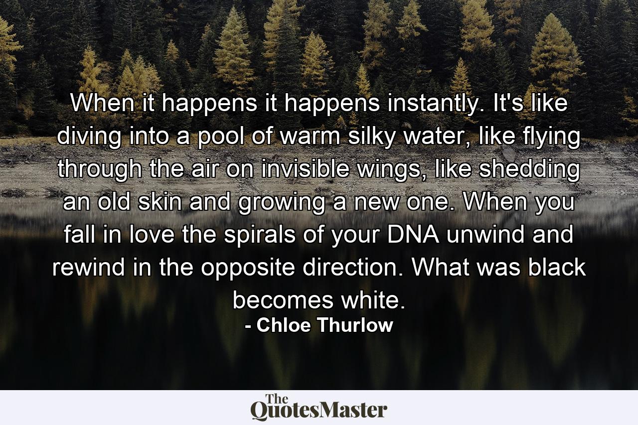 When it happens it happens instantly. It's like diving into a pool of warm silky water, like flying through the air on invisible wings, like shedding an old skin and growing a new one. When you fall in love the spirals of your DNA unwind and rewind in the opposite direction. What was black becomes white. - Quote by Chloe Thurlow