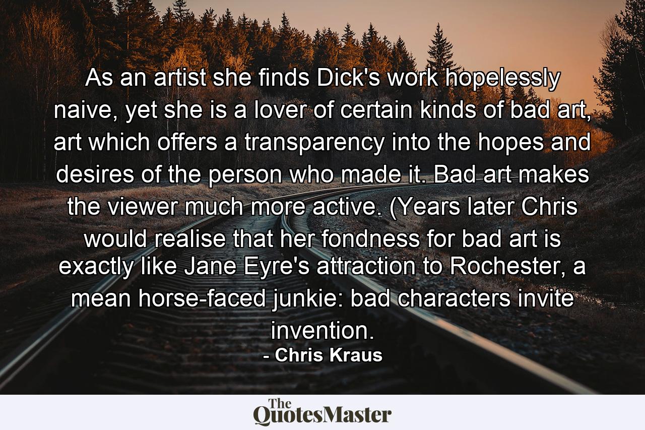 As an artist she finds Dick's work hopelessly naive, yet she is a lover of certain kinds of bad art, art which offers a transparency into the hopes and desires of the person who made it. Bad art makes the viewer much more active. (Years later Chris would realise that her fondness for bad art is exactly like Jane Eyre's attraction to Rochester, a mean horse-faced junkie: bad characters invite invention. - Quote by Chris Kraus