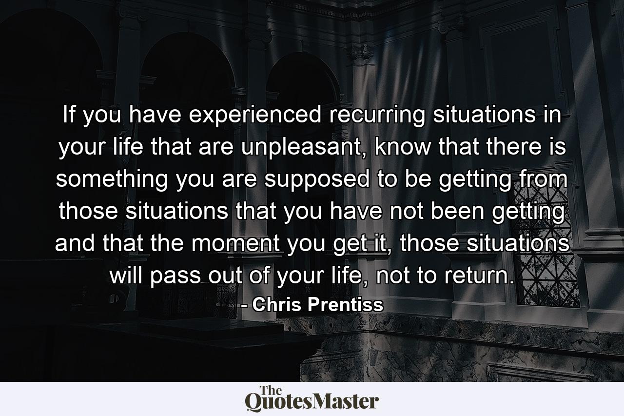 If you have experienced recurring situations in your life that are unpleasant, know that there is something you are supposed to be getting from those situations that you have not been getting and that the moment you get it, those situations will pass out of your life, not to return. - Quote by Chris Prentiss