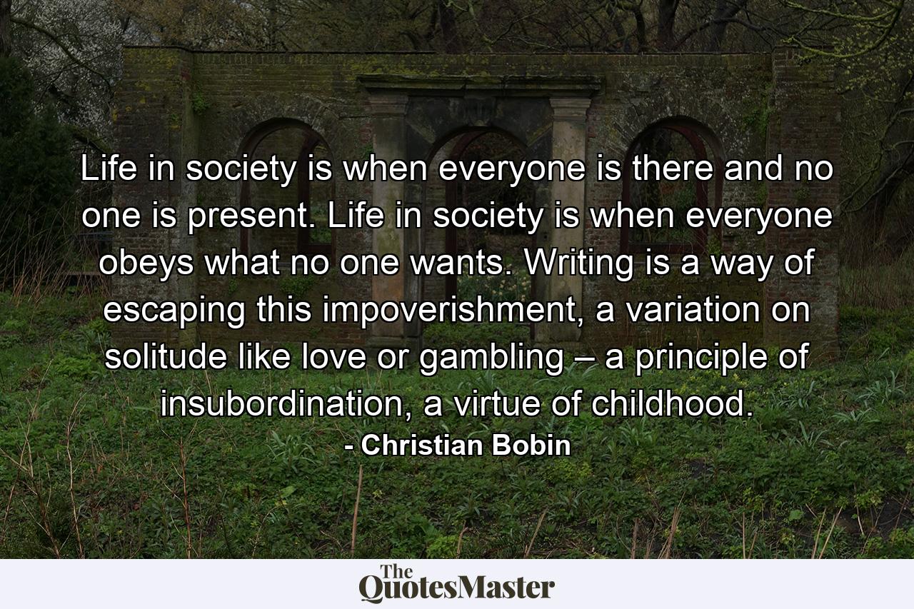 Life in society is when everyone is there and no one is present. Life in society is when everyone obeys what no one wants. Writing is a way of escaping this impoverishment, a variation on solitude like love or gambling – a principle of insubordination, a virtue of childhood. - Quote by Christian Bobin