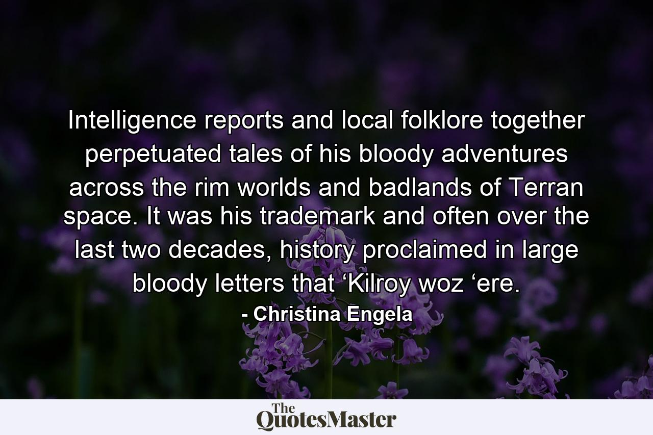 Intelligence reports and local folklore together perpetuated tales of his bloody adventures across the rim worlds and badlands of Terran space. It was his trademark and often over the last two decades, history proclaimed in large bloody letters that ‘Kilroy woz ‘ere. - Quote by Christina Engela