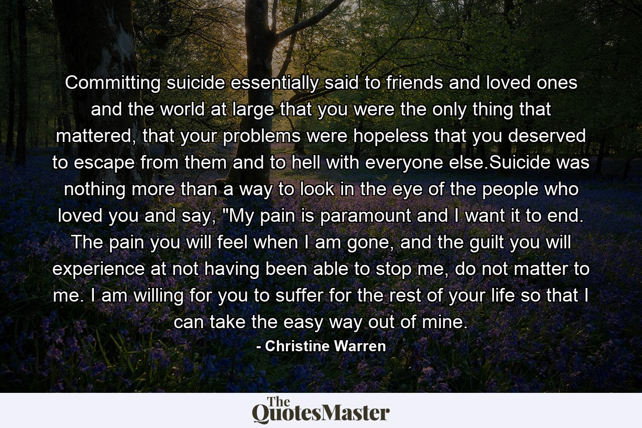 Committing suicide essentially said to friends and loved ones and the world at large that you were the only thing that mattered, that your problems were hopeless that you deserved to escape from them and to hell with everyone else.Suicide was nothing more than a way to look in the eye of the people who loved you and say, 