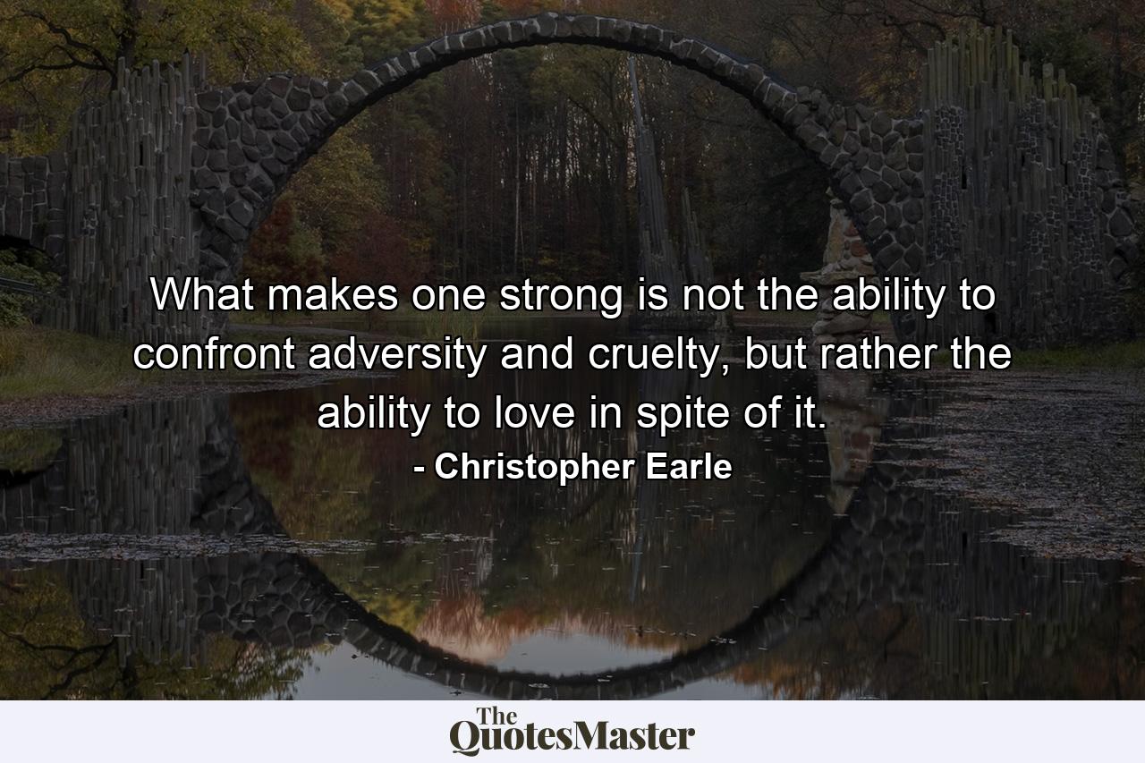 What makes one strong is not the ability to confront adversity and cruelty, but rather the ability to love in spite of it. - Quote by Christopher Earle