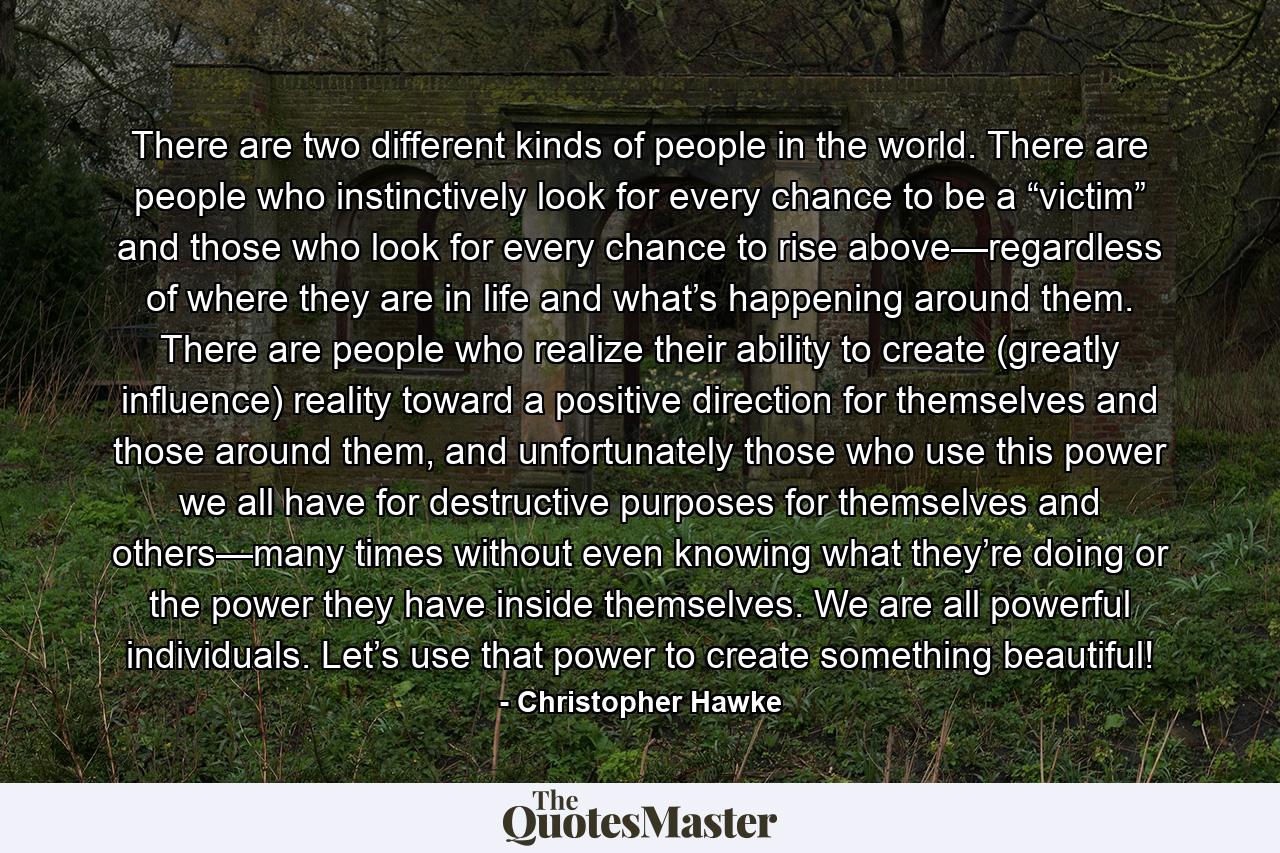 There are two different kinds of people in the world. There are people who instinctively look for every chance to be a “victim” and those who look for every chance to rise above—regardless of where they are in life and what’s happening around them. There are people who realize their ability to create (greatly influence) reality toward a positive direction for themselves and those around them, and unfortunately those who use this power we all have for destructive purposes for themselves and others—many times without even knowing what they’re doing or the power they have inside themselves. We are all powerful individuals. Let’s use that power to create something beautiful! - Quote by Christopher Hawke