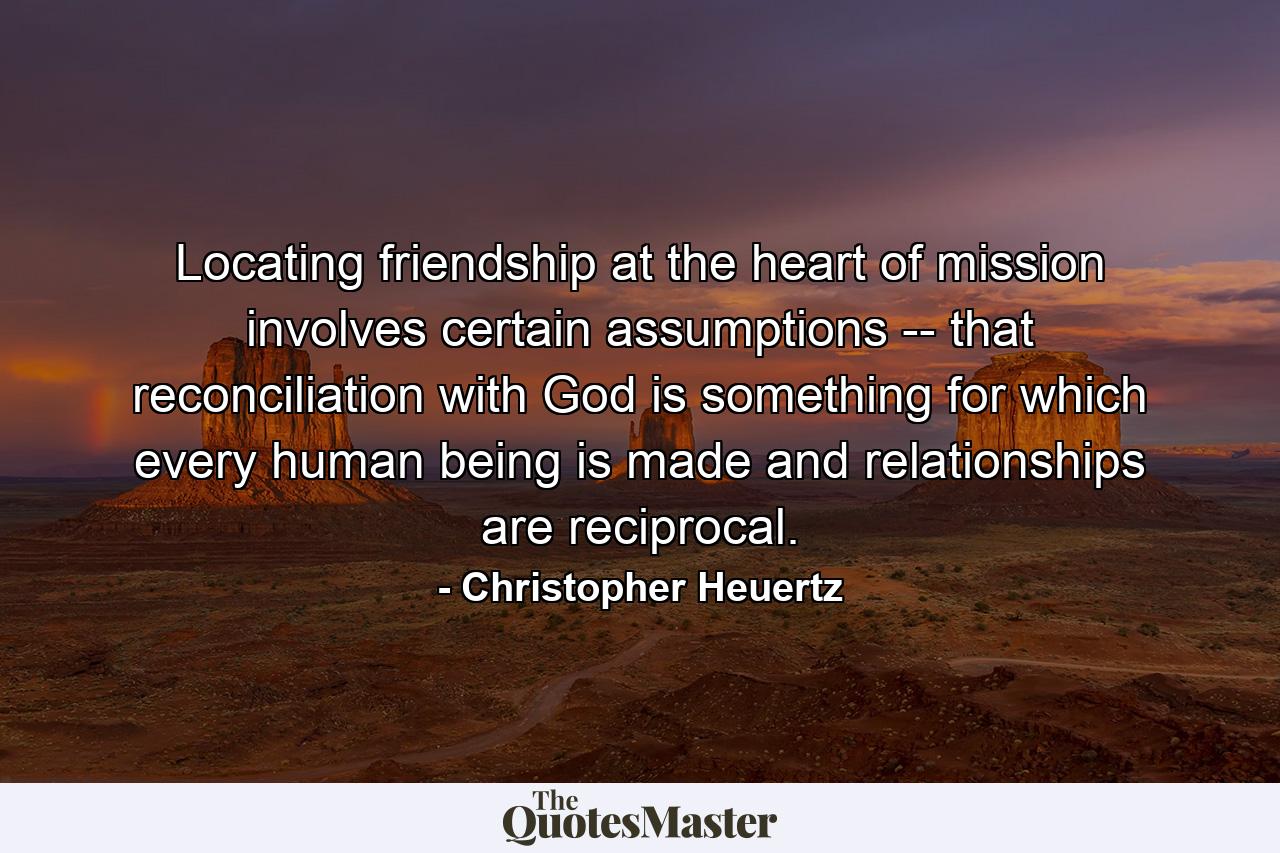 Locating friendship at the heart of mission involves certain assumptions -- that reconciliation with God is something for which every human being is made and relationships are reciprocal. - Quote by Christopher Heuertz