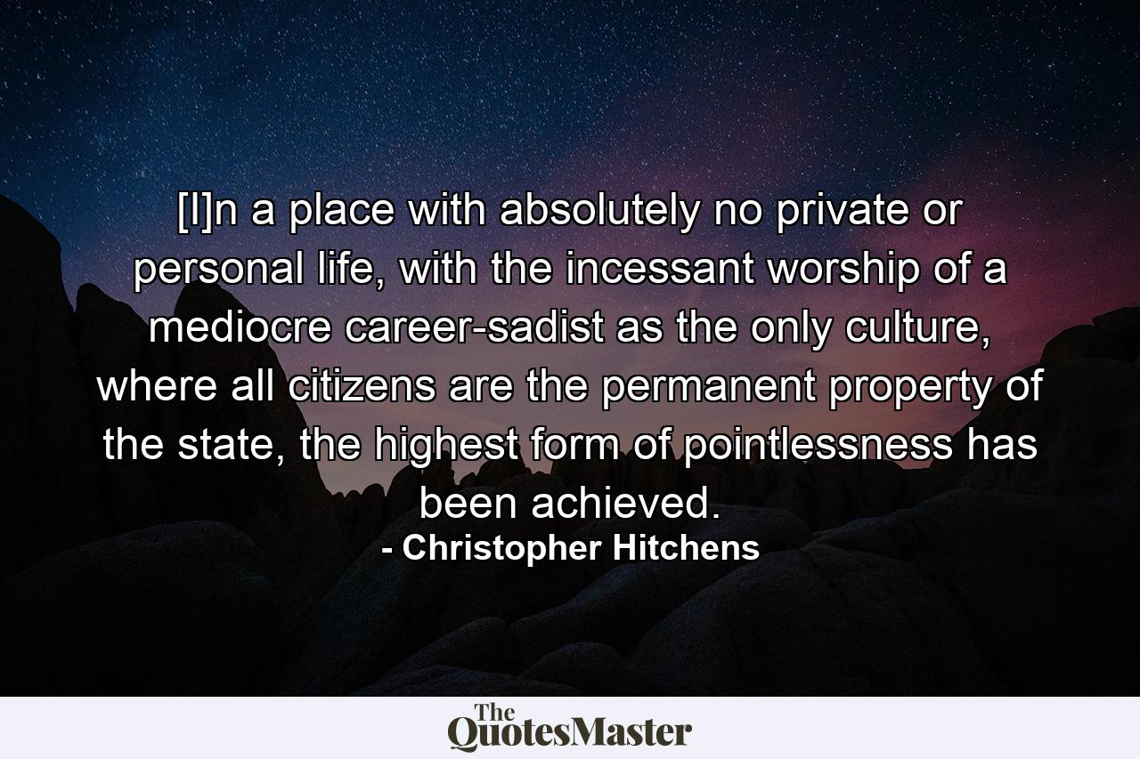 [I]n a place with absolutely no private or personal life, with the incessant worship of a mediocre career-sadist as the only culture, where all citizens are the permanent property of the state, the highest form of pointlessness has been achieved. - Quote by Christopher Hitchens