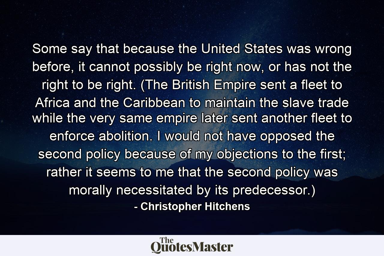 Some say that because the United States was wrong before, it cannot possibly be right now, or has not the right to be right. (The British Empire sent a fleet to Africa and the Caribbean to maintain the slave trade while the very same empire later sent another fleet to enforce abolition. I would not have opposed the second policy because of my objections to the first; rather it seems to me that the second policy was morally necessitated by its predecessor.) - Quote by Christopher Hitchens