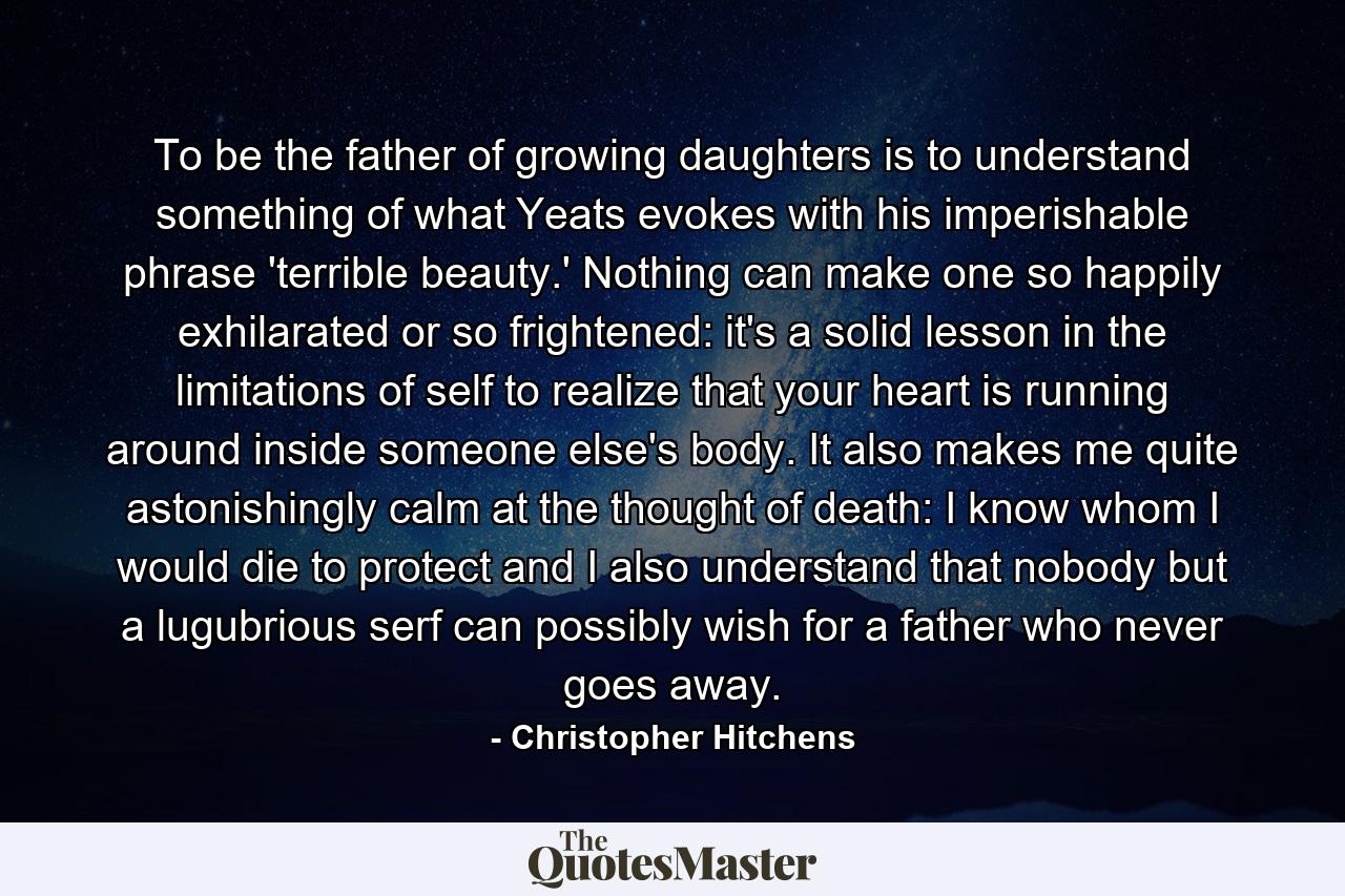 To be the father of growing daughters is to understand something of what Yeats evokes with his imperishable phrase 'terrible beauty.' Nothing can make one so happily exhilarated or so frightened: it's a solid lesson in the limitations of self to realize that your heart is running around inside someone else's body. It also makes me quite astonishingly calm at the thought of death: I know whom I would die to protect and I also understand that nobody but a lugubrious serf can possibly wish for a father who never goes away. - Quote by Christopher Hitchens