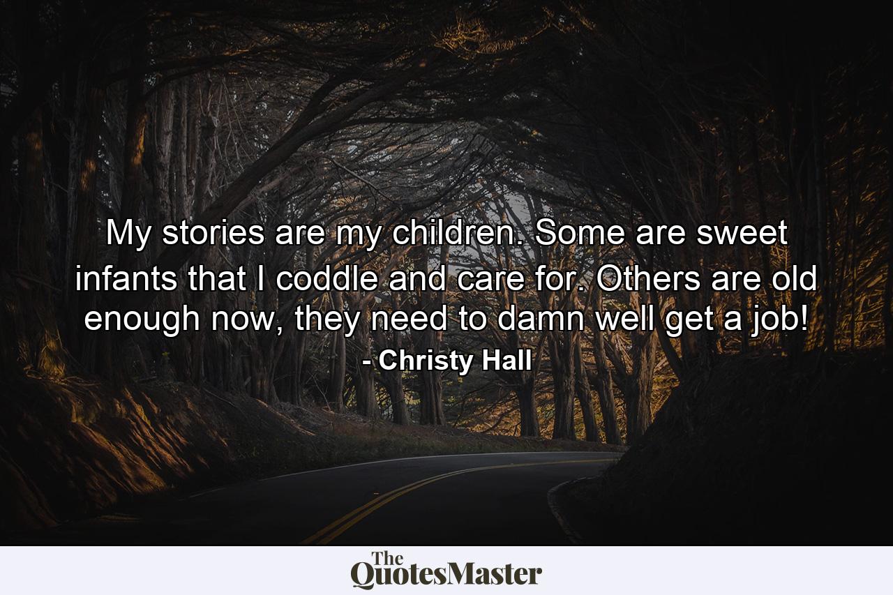 My stories are my children. Some are sweet infants that I coddle and care for. Others are old enough now, they need to damn well get a job! - Quote by Christy Hall