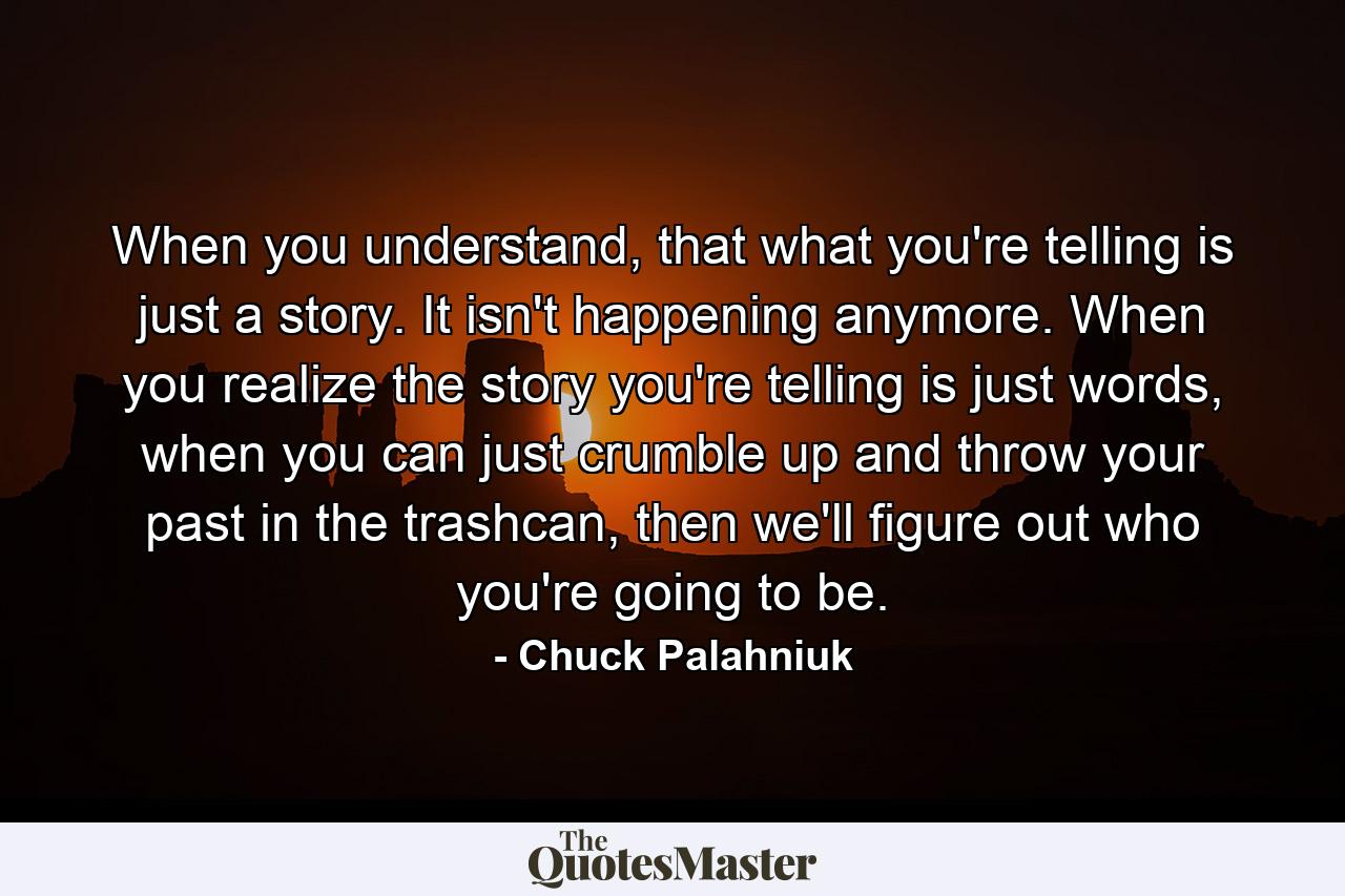 When you understand, that what you're telling is just a story. It isn't happening anymore. When you realize the story you're telling is just words, when you can just crumble up and throw your past in the trashcan, then we'll figure out who you're going to be. - Quote by Chuck Palahniuk