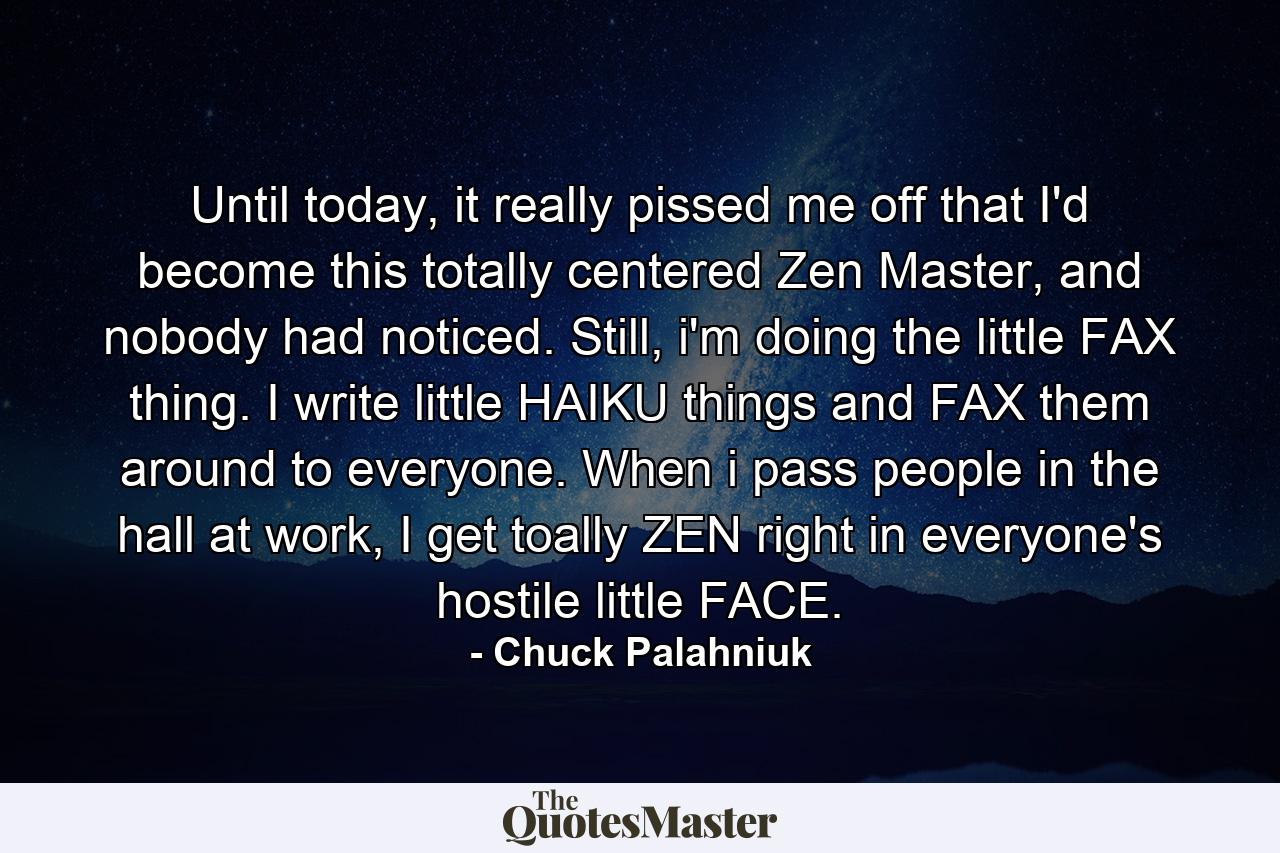 Until today, it really pissed me off that I'd become this totally centered Zen Master, and nobody had noticed. Still, i'm doing the little FAX thing. I write little HAIKU things and FAX them around to everyone. When i pass people in the hall at work, I get toally ZEN right in everyone's hostile little FACE. - Quote by Chuck Palahniuk