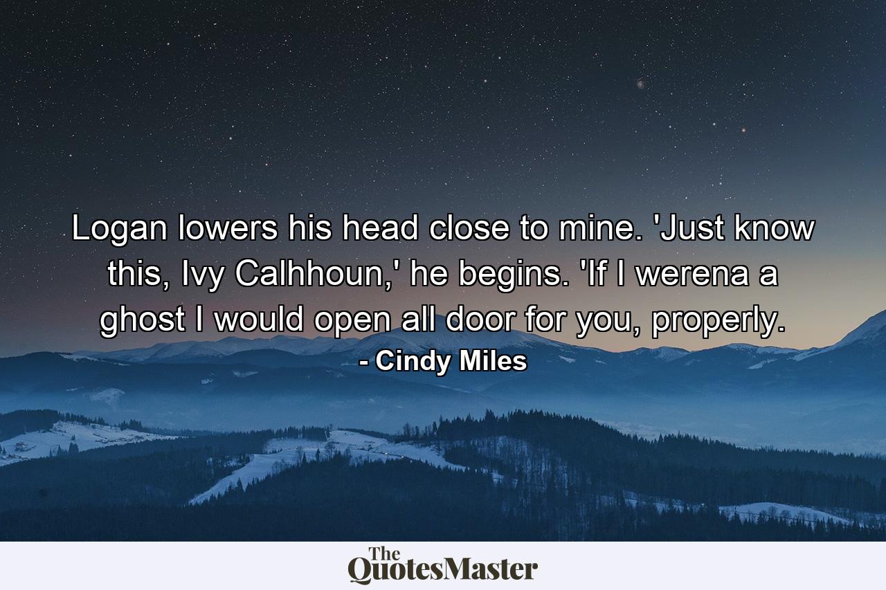 Logan lowers his head close to mine. 'Just know this, Ivy Calhhoun,' he begins. 'If I werena a ghost I would open all door for you, properly. - Quote by Cindy Miles